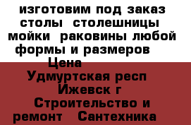 изготовим под заказ столы, столешницы, мойки ,раковины любой формы и размеров   › Цена ­ 15 000 - Удмуртская респ., Ижевск г. Строительство и ремонт » Сантехника   